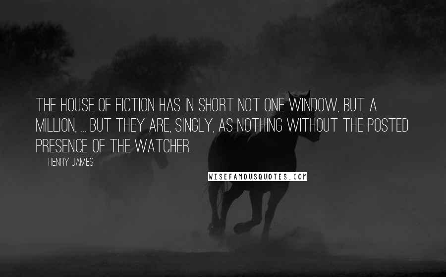 Henry James Quotes: The house of fiction has in short not one window, but a million, ... but they are, singly, as nothing without the posted presence of the watcher.