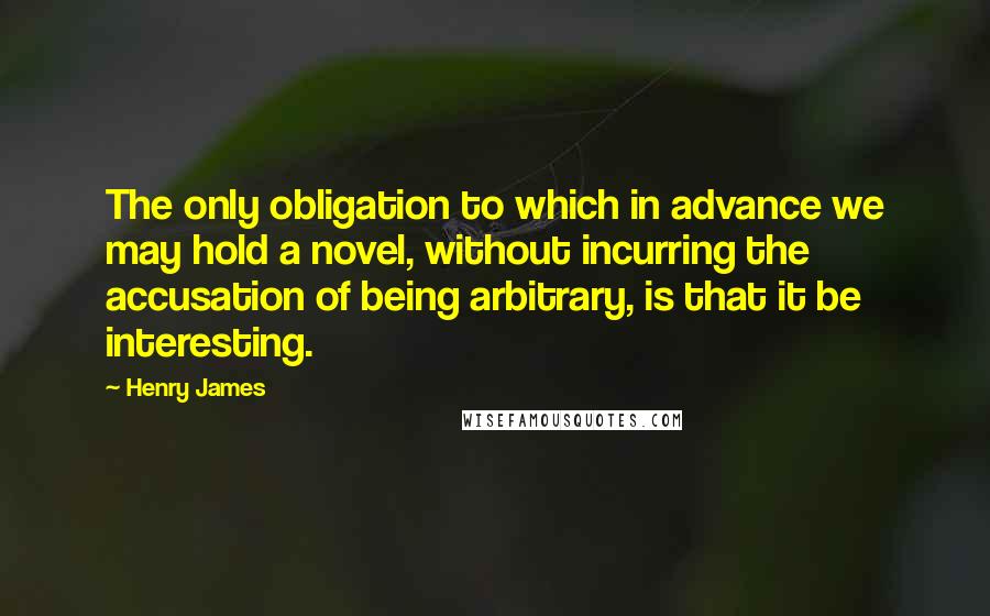 Henry James Quotes: The only obligation to which in advance we may hold a novel, without incurring the accusation of being arbitrary, is that it be interesting.