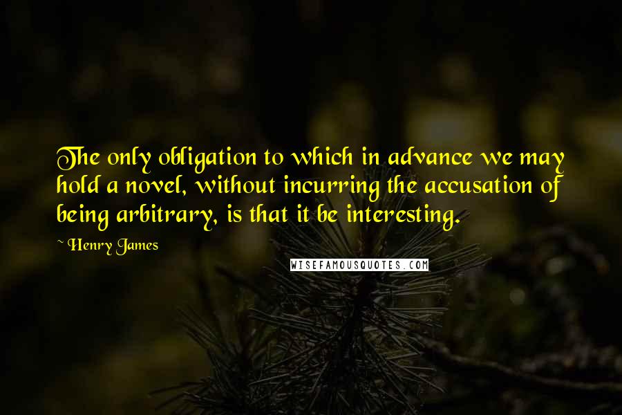 Henry James Quotes: The only obligation to which in advance we may hold a novel, without incurring the accusation of being arbitrary, is that it be interesting.