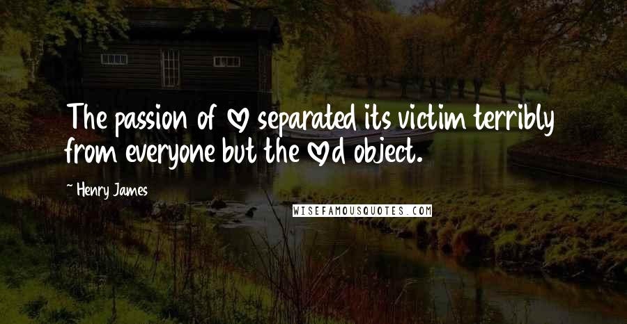 Henry James Quotes: The passion of love separated its victim terribly from everyone but the loved object.