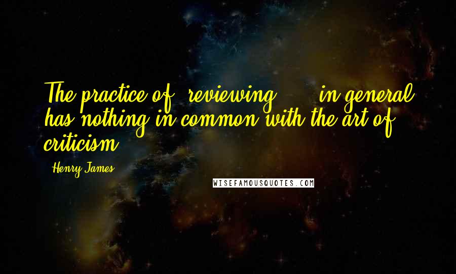 Henry James Quotes: The practice of "reviewing" ... in general has nothing in common with the art of criticism.