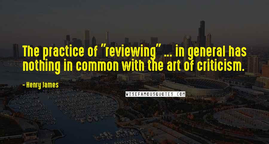 Henry James Quotes: The practice of "reviewing" ... in general has nothing in common with the art of criticism.