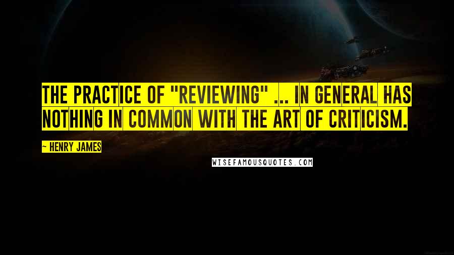 Henry James Quotes: The practice of "reviewing" ... in general has nothing in common with the art of criticism.