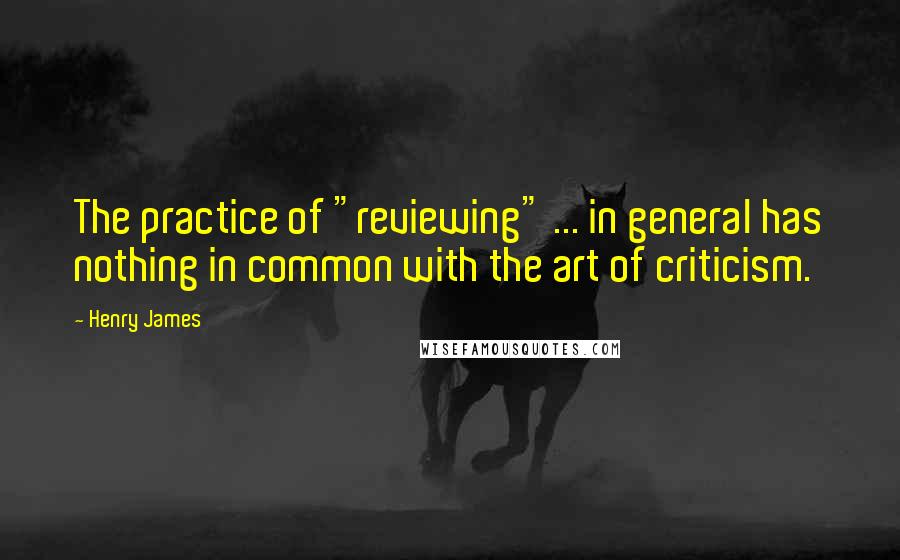 Henry James Quotes: The practice of "reviewing" ... in general has nothing in common with the art of criticism.