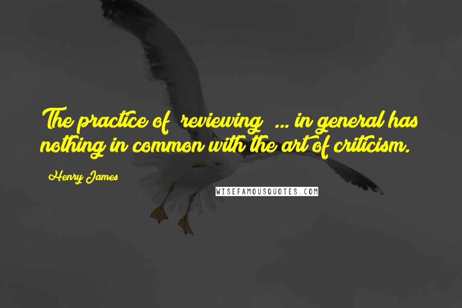 Henry James Quotes: The practice of "reviewing" ... in general has nothing in common with the art of criticism.