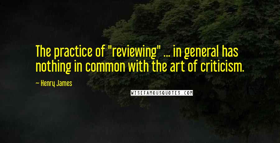 Henry James Quotes: The practice of "reviewing" ... in general has nothing in common with the art of criticism.