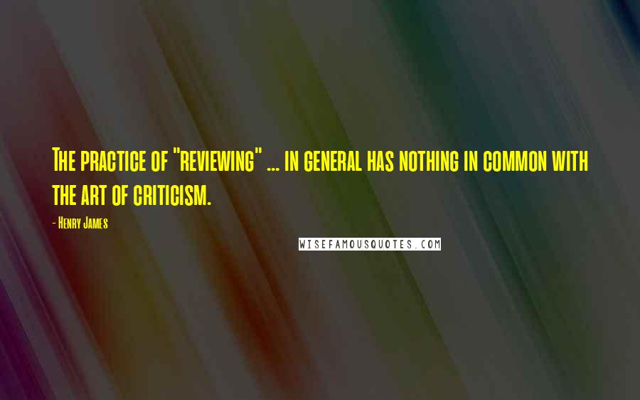 Henry James Quotes: The practice of "reviewing" ... in general has nothing in common with the art of criticism.