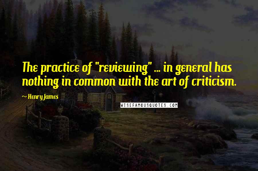 Henry James Quotes: The practice of "reviewing" ... in general has nothing in common with the art of criticism.