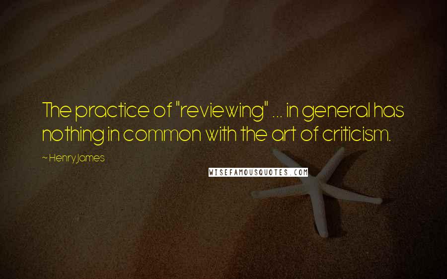 Henry James Quotes: The practice of "reviewing" ... in general has nothing in common with the art of criticism.