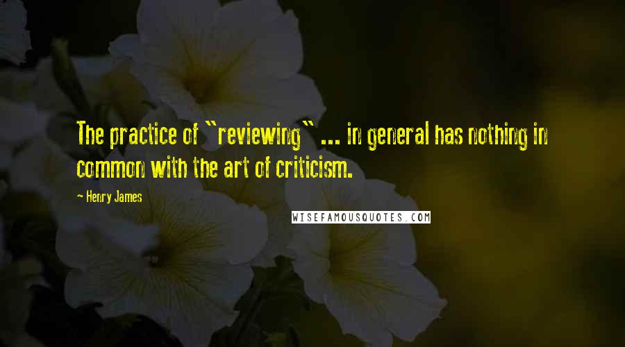 Henry James Quotes: The practice of "reviewing" ... in general has nothing in common with the art of criticism.