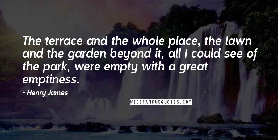 Henry James Quotes: The terrace and the whole place, the lawn and the garden beyond it, all I could see of the park, were empty with a great emptiness.