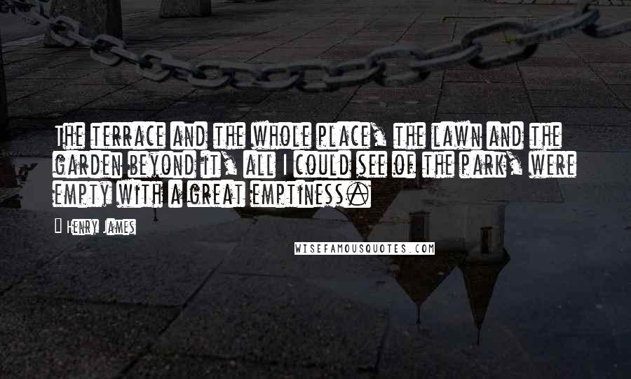 Henry James Quotes: The terrace and the whole place, the lawn and the garden beyond it, all I could see of the park, were empty with a great emptiness.