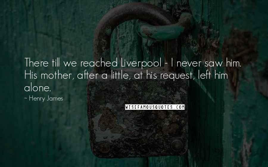 Henry James Quotes: There till we reached Liverpool - I never saw him. His mother, after a little, at his request, left him alone.