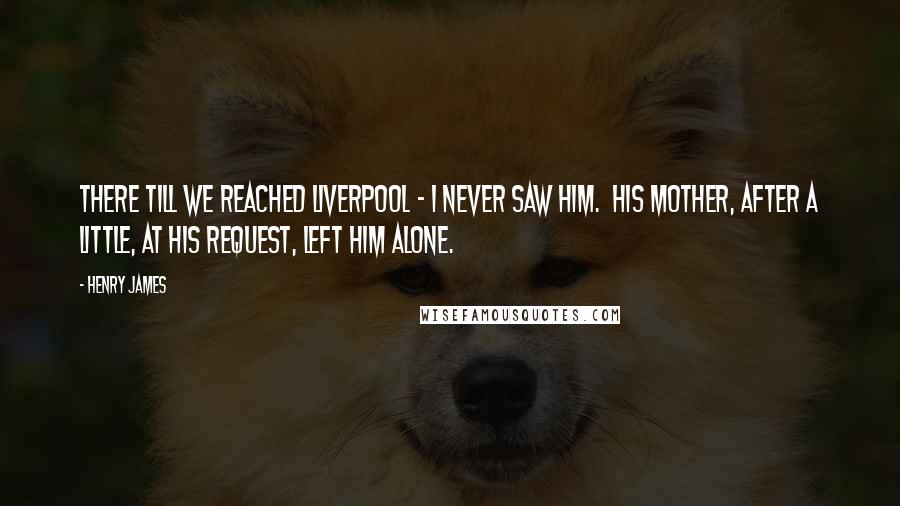 Henry James Quotes: There till we reached Liverpool - I never saw him. His mother, after a little, at his request, left him alone.