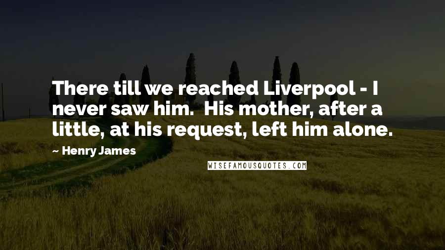 Henry James Quotes: There till we reached Liverpool - I never saw him. His mother, after a little, at his request, left him alone.