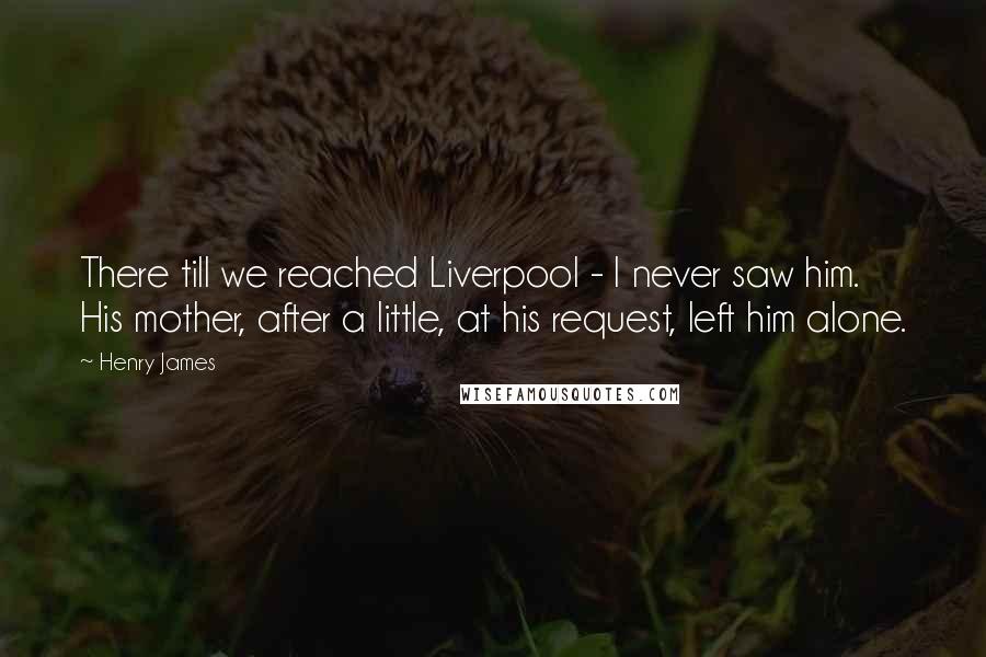 Henry James Quotes: There till we reached Liverpool - I never saw him. His mother, after a little, at his request, left him alone.