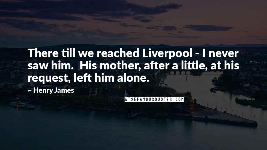 Henry James Quotes: There till we reached Liverpool - I never saw him. His mother, after a little, at his request, left him alone.