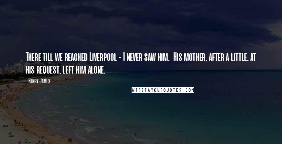 Henry James Quotes: There till we reached Liverpool - I never saw him. His mother, after a little, at his request, left him alone.