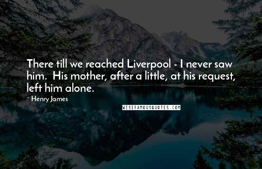 Henry James Quotes: There till we reached Liverpool - I never saw him. His mother, after a little, at his request, left him alone.