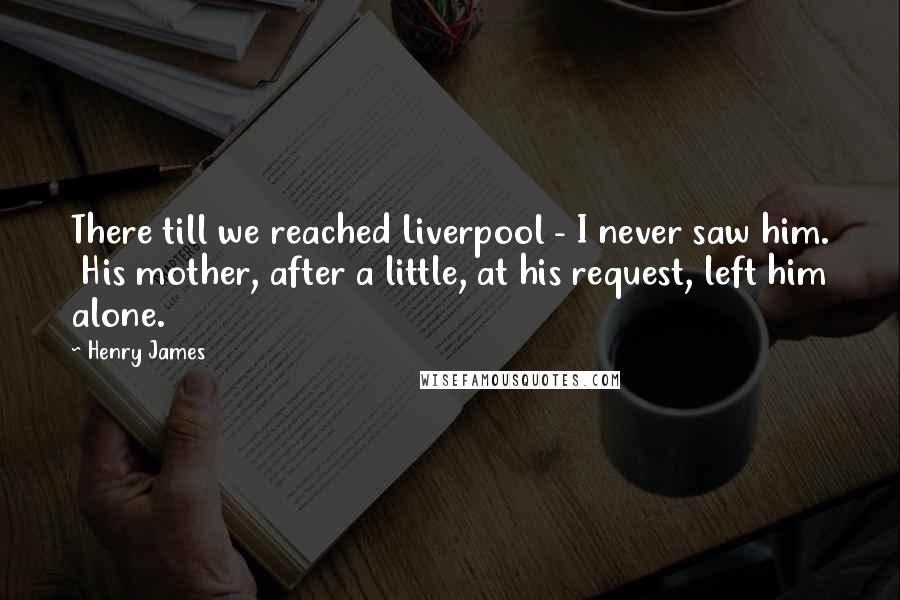 Henry James Quotes: There till we reached Liverpool - I never saw him. His mother, after a little, at his request, left him alone.