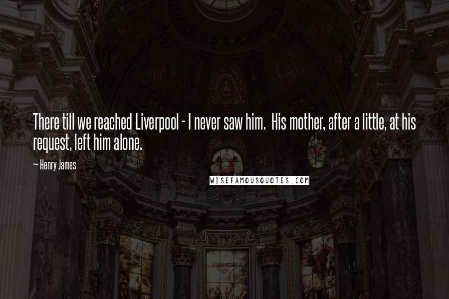 Henry James Quotes: There till we reached Liverpool - I never saw him. His mother, after a little, at his request, left him alone.