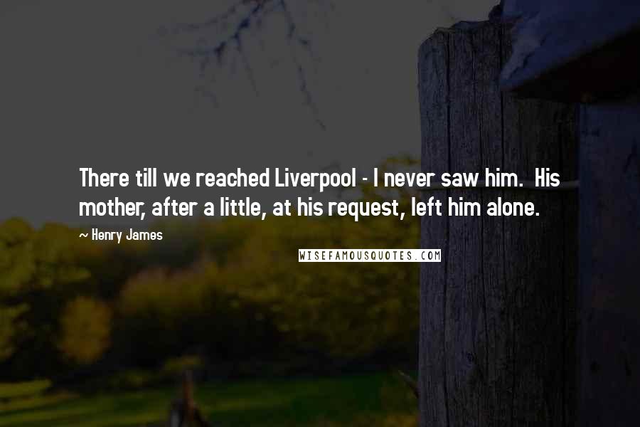 Henry James Quotes: There till we reached Liverpool - I never saw him. His mother, after a little, at his request, left him alone.