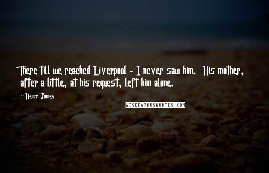Henry James Quotes: There till we reached Liverpool - I never saw him. His mother, after a little, at his request, left him alone.
