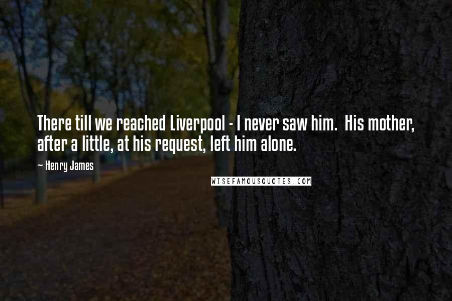 Henry James Quotes: There till we reached Liverpool - I never saw him. His mother, after a little, at his request, left him alone.