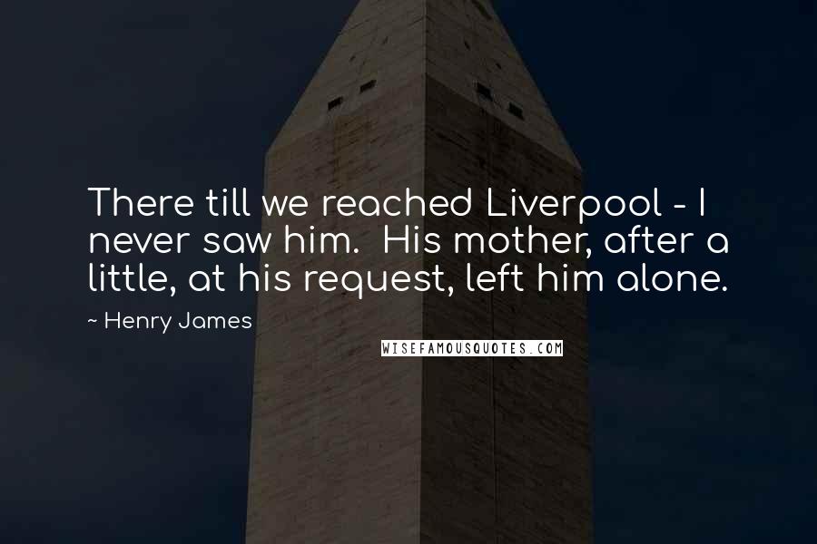 Henry James Quotes: There till we reached Liverpool - I never saw him. His mother, after a little, at his request, left him alone.