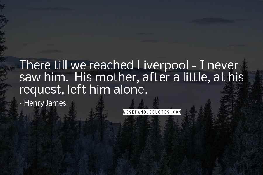 Henry James Quotes: There till we reached Liverpool - I never saw him. His mother, after a little, at his request, left him alone.
