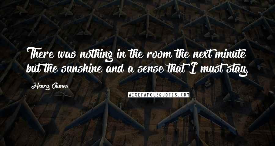 Henry James Quotes: There was nothing in the room the next minute but the sunshine and a sense that I must stay.