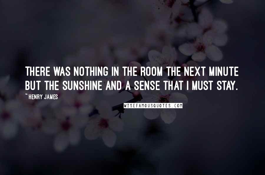 Henry James Quotes: There was nothing in the room the next minute but the sunshine and a sense that I must stay.