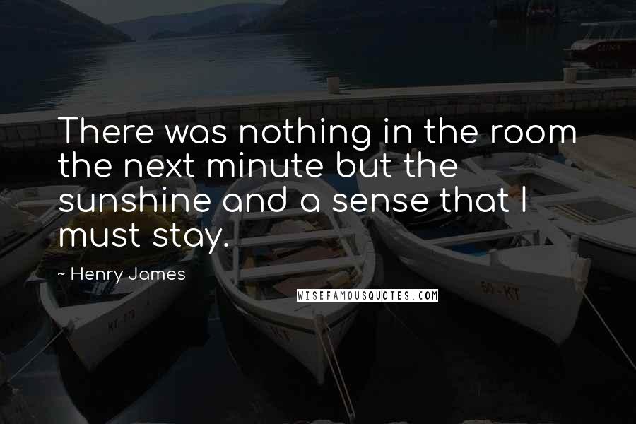 Henry James Quotes: There was nothing in the room the next minute but the sunshine and a sense that I must stay.