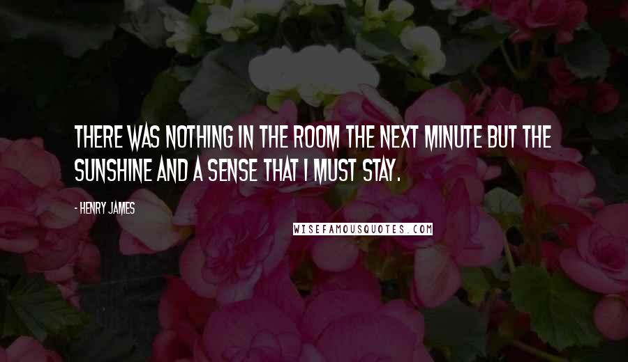 Henry James Quotes: There was nothing in the room the next minute but the sunshine and a sense that I must stay.