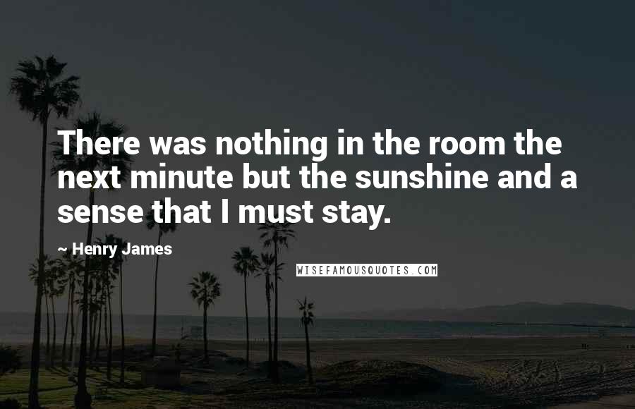Henry James Quotes: There was nothing in the room the next minute but the sunshine and a sense that I must stay.