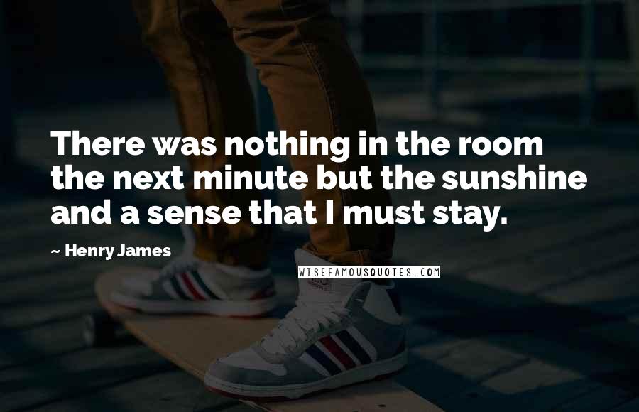 Henry James Quotes: There was nothing in the room the next minute but the sunshine and a sense that I must stay.