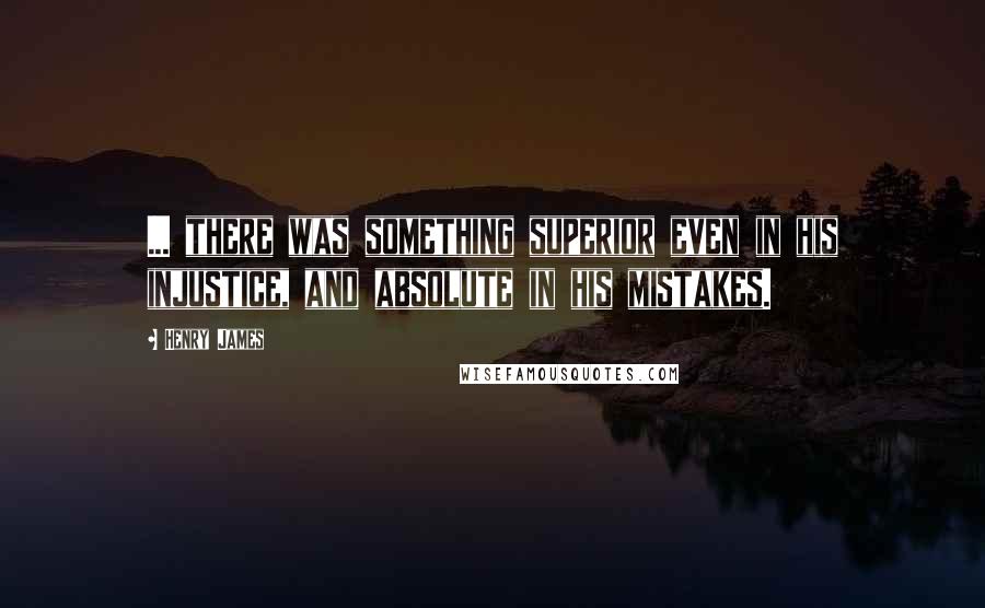 Henry James Quotes: ... there was something superior even in his injustice, and absolute in his mistakes.