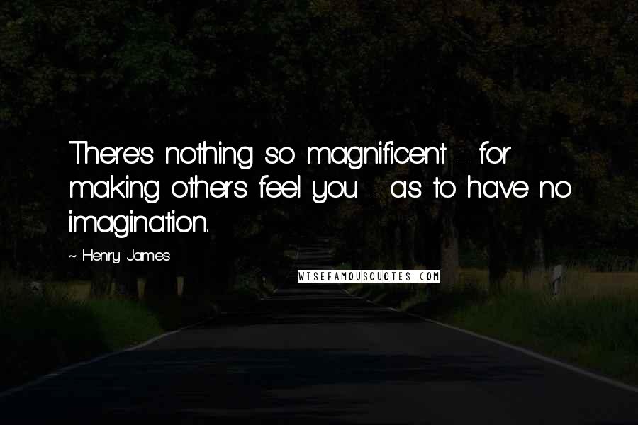 Henry James Quotes: There's nothing so magnificent - for making others feel you - as to have no imagination.