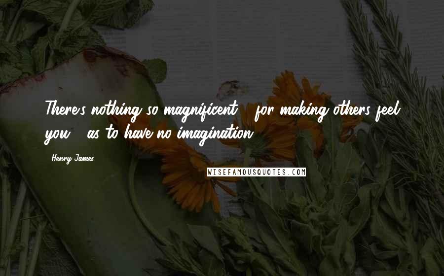 Henry James Quotes: There's nothing so magnificent - for making others feel you - as to have no imagination.