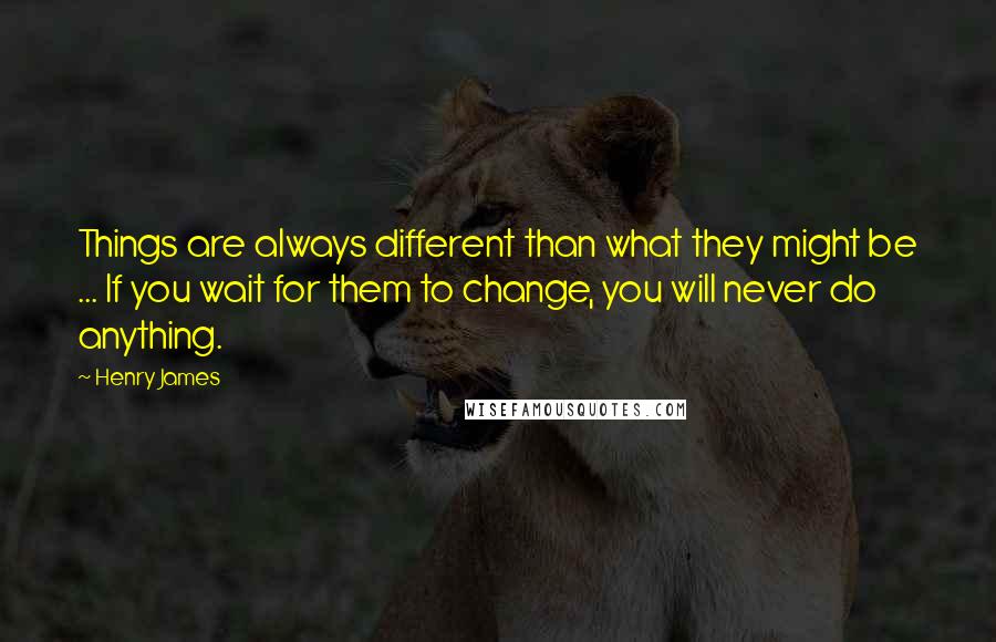 Henry James Quotes: Things are always different than what they might be ... If you wait for them to change, you will never do anything.