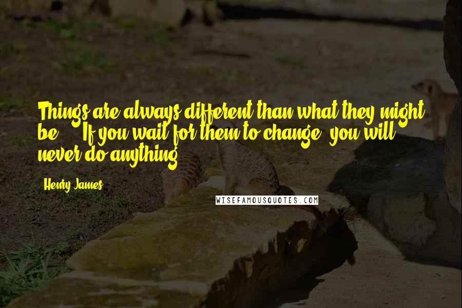 Henry James Quotes: Things are always different than what they might be ... If you wait for them to change, you will never do anything.