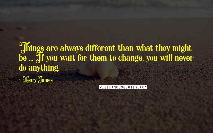 Henry James Quotes: Things are always different than what they might be ... If you wait for them to change, you will never do anything.