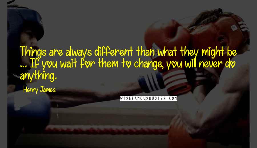 Henry James Quotes: Things are always different than what they might be ... If you wait for them to change, you will never do anything.