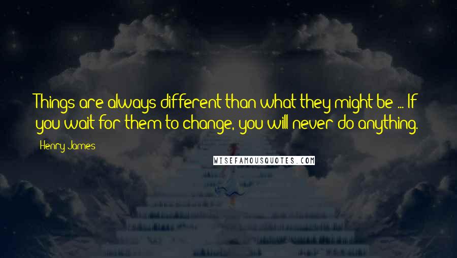 Henry James Quotes: Things are always different than what they might be ... If you wait for them to change, you will never do anything.