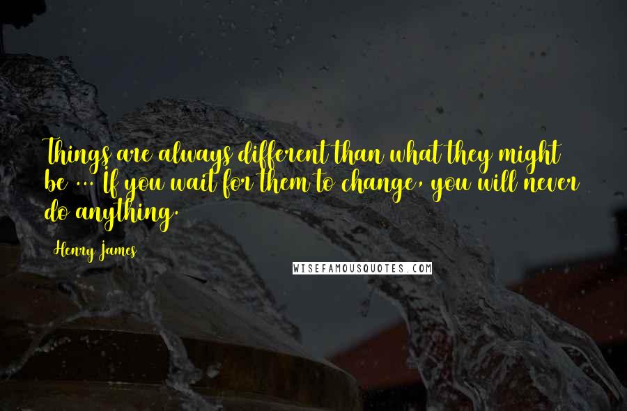 Henry James Quotes: Things are always different than what they might be ... If you wait for them to change, you will never do anything.