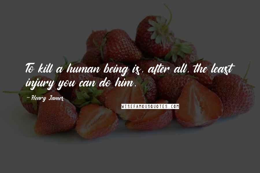 Henry James Quotes: To kill a human being is, after all, the least injury you can do him.
