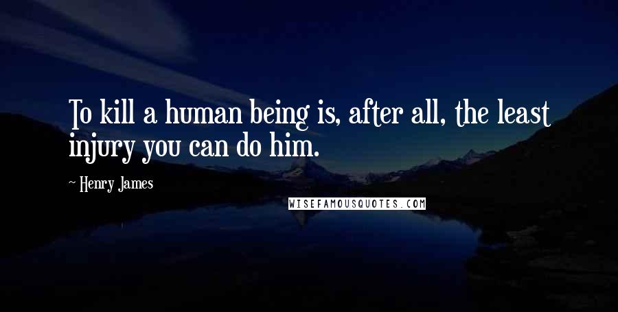 Henry James Quotes: To kill a human being is, after all, the least injury you can do him.