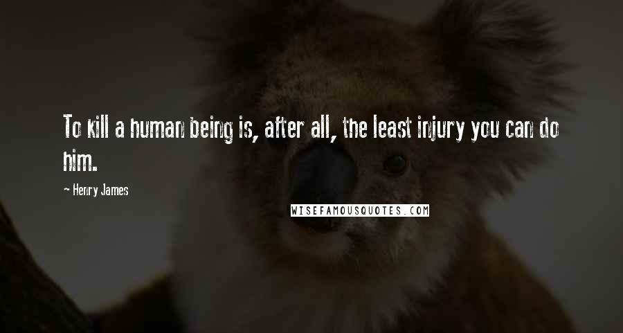 Henry James Quotes: To kill a human being is, after all, the least injury you can do him.