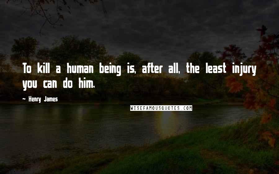 Henry James Quotes: To kill a human being is, after all, the least injury you can do him.