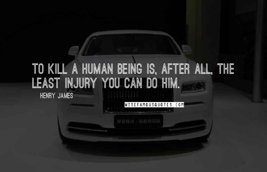 Henry James Quotes: To kill a human being is, after all, the least injury you can do him.